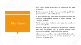 Advantages
 MAP offers many advantages to consumers and food
producers
 To the consumer, it offers convenient, high-quality food
products with an extended shelf life
 It also reduces and sometimes eliminates the need for
chemical preservatives, leading to more “natural” and
“healthy” products
 At the same time, producers also enjoy the benefits of
increased shelf life
 By using MAP many products can be packaged centrally,
and their distribution cost is reduced because fewer
deliveries over longer distances become possible
 Moreover, because of the extended shelf life, MAP allows
transportation of foods to remote destinations and
increases product market
 