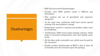 Disadvantages
 MAP also has several disadvantages
 Usually, each MAP product needs a different gas
formulation
 This requires the use of specialized and expensive
equipment
 At the same time, production staff must receive special
training. For most products, storage
 Temperature control is required and product safety must
be established
 Furthermore, MAP causes larger package volumes, which
leads to increased transportation and retail display space
needs
 All the above add a noticeable cost, which must be paid by
the consumers
 Finally, another disadvantage of MAP is that it loses all
its benefits once the consumer opens the package.
 
