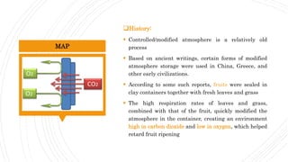 History:
 Controlled/modified atmosphere is a relatively old
process
 Based on ancient writings, certain forms of modified
atmosphere storage were used in China, Greece, and
other early civilizations.
 According to some such reports, fruits were sealed in
clay containers together with fresh leaves and grass
 The high respiration rates of leaves and grass,
combined with that of the fruit, quickly modified the
atmosphere in the container, creating an environment
high in carbon dioxide and low in oxygen, which helped
retard fruit ripening
MAP
 