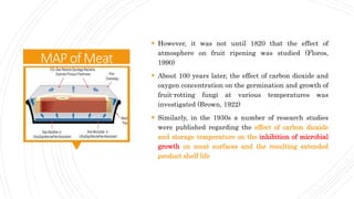 MAPofMeat
 However, it was not until 1820 that the effect of
atmosphere on fruit ripening was studied (Floros,
1990)
 About 100 years later, the effect of carbon dioxide and
oxygen concentration on the germination and growth of
fruit-rotting fungi at various temperatures was
investigated (Brown, 1922)
 Similarly, in the 1930s a number of research studies
were published regarding the effect of carbon dioxide
and storage temperature on the inhibition of microbial
growth on meat surfaces and the resulting extended
product shelf life
 