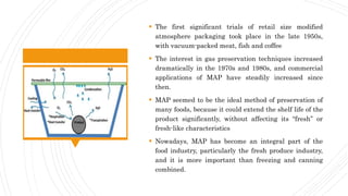  The first significant trials of retail size modified
atmosphere packaging took place in the late 1950s,
with vacuum-packed meat, fish and coffee
 The interest in gas preservation techniques increased
dramatically in the 1970s and 1980s, and commercial
applications of MAP have steadily increased since
then.
 MAP seemed to be the ideal method of preservation of
many foods, because it could extend the shelf life of the
product significantly, without affecting its “fresh” or
fresh-like characteristics
 Nowadays, MAP has become an integral part of the
food industry, particularly the fresh produce industry,
and it is more important than freezing and canning
combined.
 