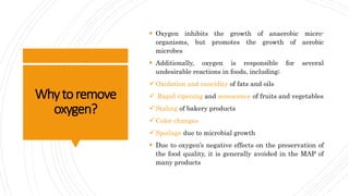 Whytoremove
oxygen?
 Oxygen inhibits the growth of anaerobic micro-
organisms, but promotes the growth of aerobic
microbes
 Additionally, oxygen is responsible for several
undesirable reactions in foods, including;
Oxidation and rancidity of fats and oils
 Rapid ripening and senescence of fruits and vegetables
Staling of bakery products
Color changes
Spoilage due to microbial growth
 Due to oxygen’s negative effects on the preservation of
the food quality, it is generally avoided in the MAP of
many products
 