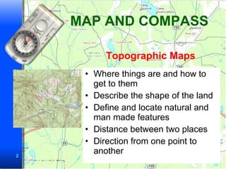 MAP AND COMPASS Where things are and how to get to them Describe the shape of the land Define and locate natural and man made features Distance between two places Direction from one point to another Topographic Maps 