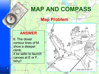 MAP AND COMPASS Map Problem It’s July.  Let’s suppose you’re starting a hike at A and heading for Q. PROBLEM 1. For local information or in case of emergency would you go to B, C, or D? Why? ANSWER 1. C has telephone lines next to it.  B is a school and probably closed in summer. D is a cemetery. PROBLEM 2.The Wahootchee River flows NW to SE. To paddle downstream, would it be safer to launch canoes at E or F. Why? ANSWER 2. Launch them at F. The map shows rapids between E and F. PROBLEM 3.Would you cross the river at G or H? Why? ANSWER 3. Use the footbridge at G. H is a railroad bridge. PROBLEM 4. Where would you most likely find firewood – I or U? Why? ANSWER 4. At I. Because I is scrub woods. U is an orchard Problem 5. Which trail would you take – J or K?  Why? ANSWER 5. K.  J goes through a swamp. PROBLEM 6. Which is the easier way to reach P – Trail L or M?  Why? ANSWER 6. The closer contour lines of M show a steeper climb. 