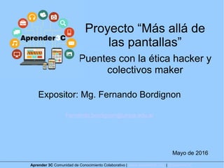Proyecto “Más allá de
las pantallas”
Puentes con la ética hacker y
colectivos maker
Expositor: Mg. Fernando Bordignon
Fernando.bordignon@unipe.edu.ar
Mayo de 2016
Aprender 3C Comunidad de Conocimiento Colaborativo | www.aprender3c.org | @Aprender3C
 