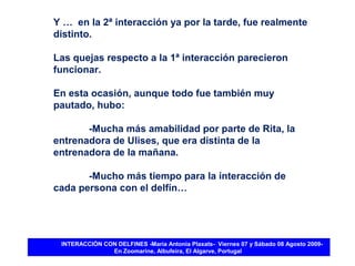 Y … en la 2ª interacción ya por la tarde, fue realmente
distinto.

Las quejas respecto a la 1ª interacción parecieron
funcionar.

En esta ocasión, aunque todo fue también muy
pautado, hubo:

       -Mucha más amabilidad por parte de Rita, la
entrenadora de Ulises, que era distinta de la
entrenadora de la mañana.

       -Mucho más tiempo para la interacción de
cada persona con el delfín…




 INTERACCIÓN CON DELFINES -María Antonia Plaxats- Viernes 07 y Sábado 08 Agosto 2009-
               En Zoomarine, Albufeira, El Algarve, Portugal
 