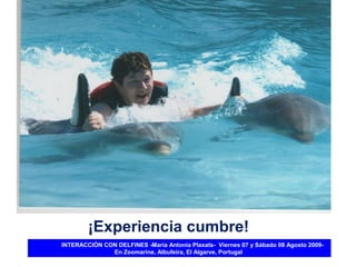 ¡Experiencia cumbre!
INTERACCIÓN CON DELFINES -María Antonia Plaxats- Viernes 07 y Sábado 08 Agosto 2009-
              En Zoomarine, Albufeira, El Algarve, Portugal
 