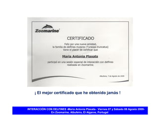 ¡ El mejor certificado que he obtenido jamás !



INTERACCIÓN CON DELFINES -María Antonia Plaxats- Viernes 07 y Sábado 08 Agosto 2009-
              En Zoomarine, Albufeira, El Algarve, Portugal
 