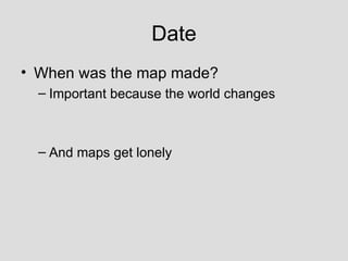 Date When was the map made? Important because the world changes And maps get lonely 