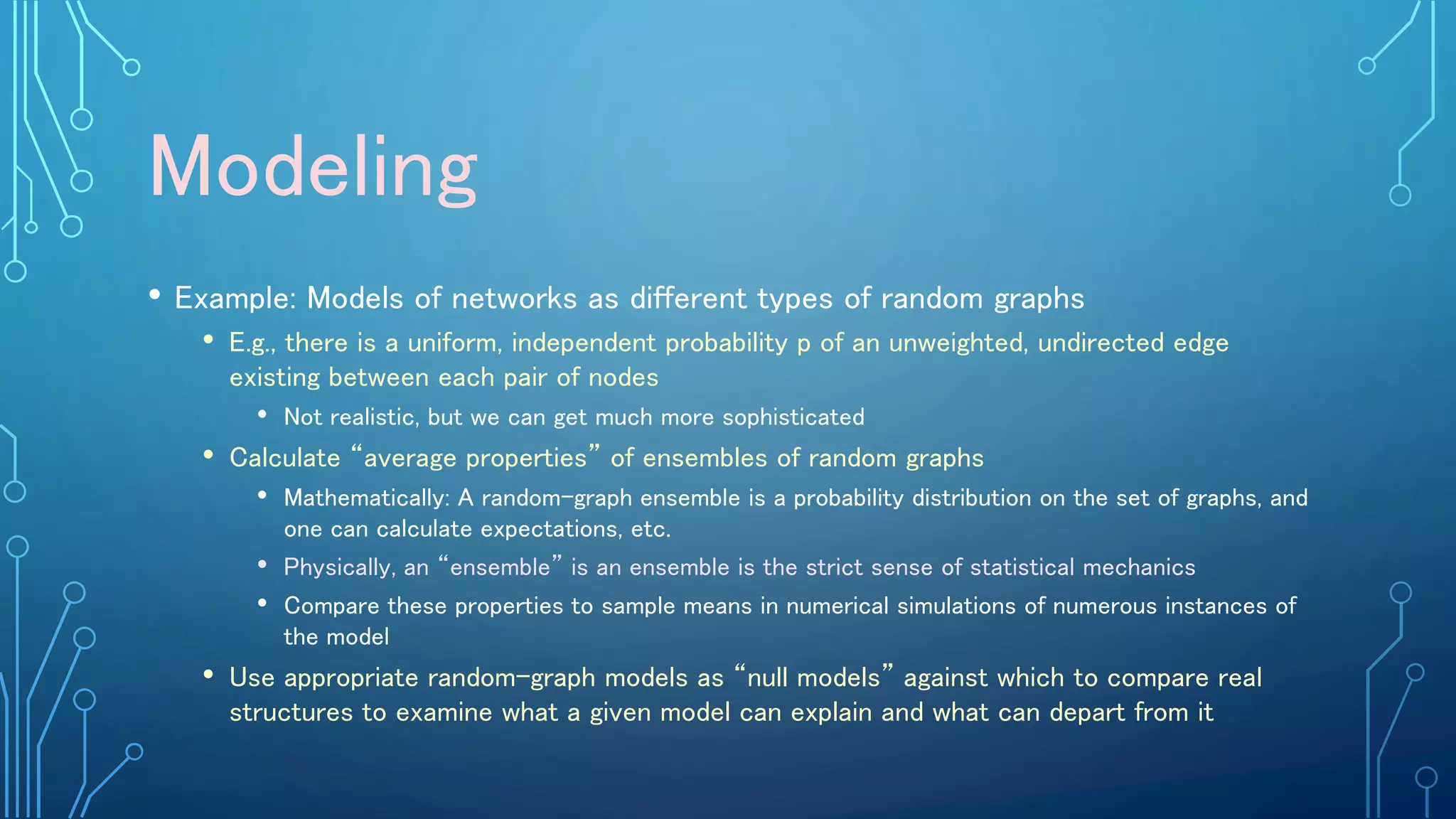 Modeling
• Example: Models of networks as different types of random graphs
• E.g., there is a uniform, independent probability p of an unweighted, undirected edge
existing between each pair of nodes
• Not realistic, but we can get much more sophisticated
• Calculate “average properties” of ensembles of random graphs
• Mathematically: A random-graph ensemble is a probability distribution on the set of graphs, and
one can calculate expectations, etc.
• Physically, an “ensemble” is an ensemble is the strict sense of statistical mechanics
• Compare these properties to sample means in numerical simulations of numerous instances of
the model
• Use appropriate random-graph models as “null models” against which to compare real
structures to examine what a given model can explain and what can depart from it
 
