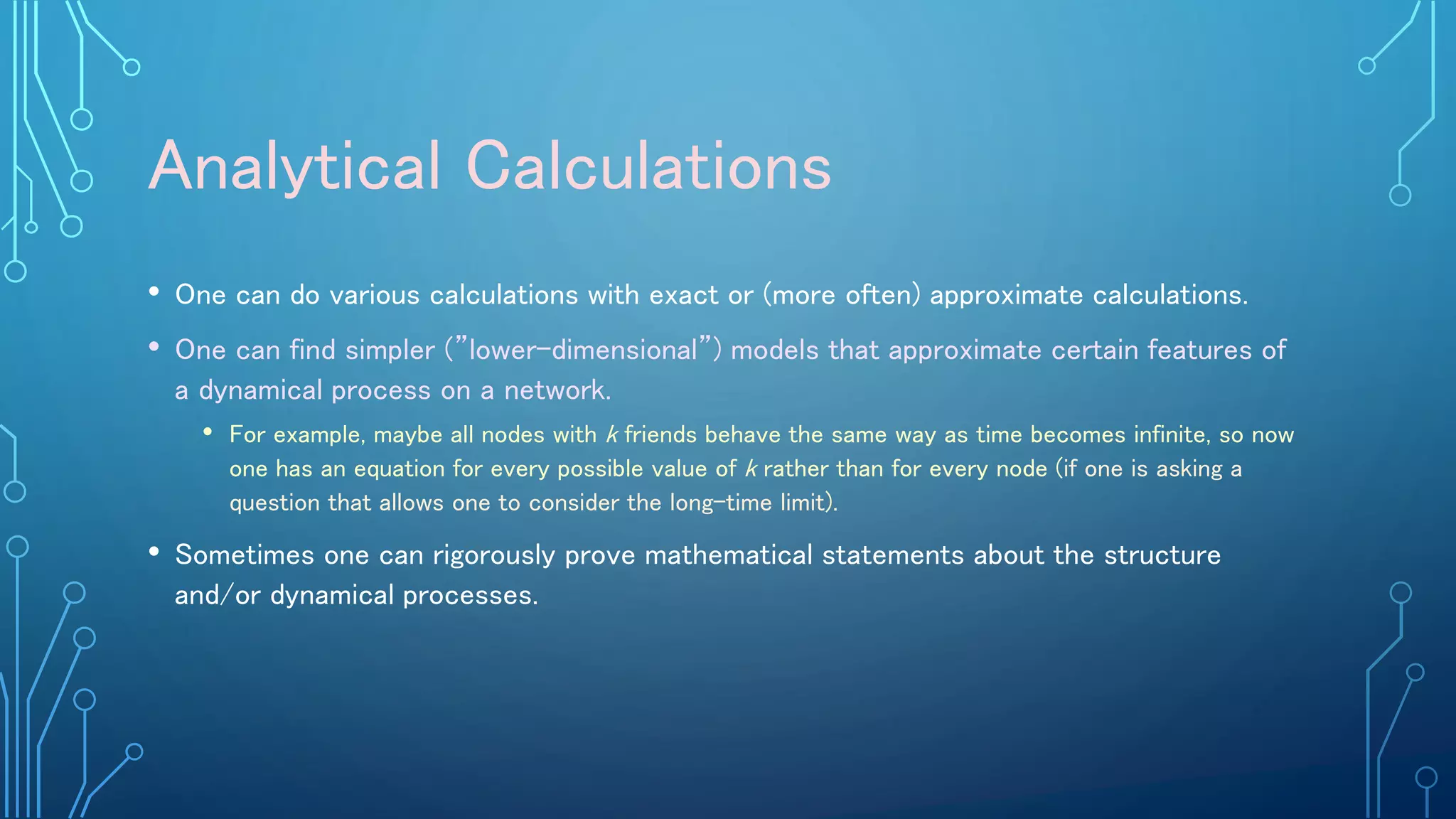 Analytical Calculations
• One can do various calculations with exact or (more often) approximate calculations.
• One can find simpler (”lower-dimensional”) models that approximate certain features of
a dynamical process on a network.
• For example, maybe all nodes with k friends behave the same way as time becomes infinite, so now
one has an equation for every possible value of k rather than for every node (if one is asking a
question that allows one to consider the long-time limit).
• Sometimes one can rigorously prove mathematical statements about the structure
and/or dynamical processes.
 
