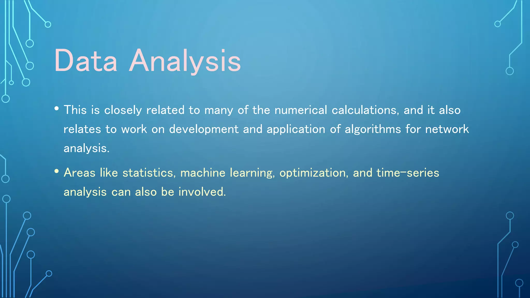 Data Analysis
• This is closely related to many of the numerical calculations, and it also
relates to work on development and application of algorithms for network
analysis.
• Areas like statistics, machine learning, optimization, and time-series
analysis can also be involved.
 