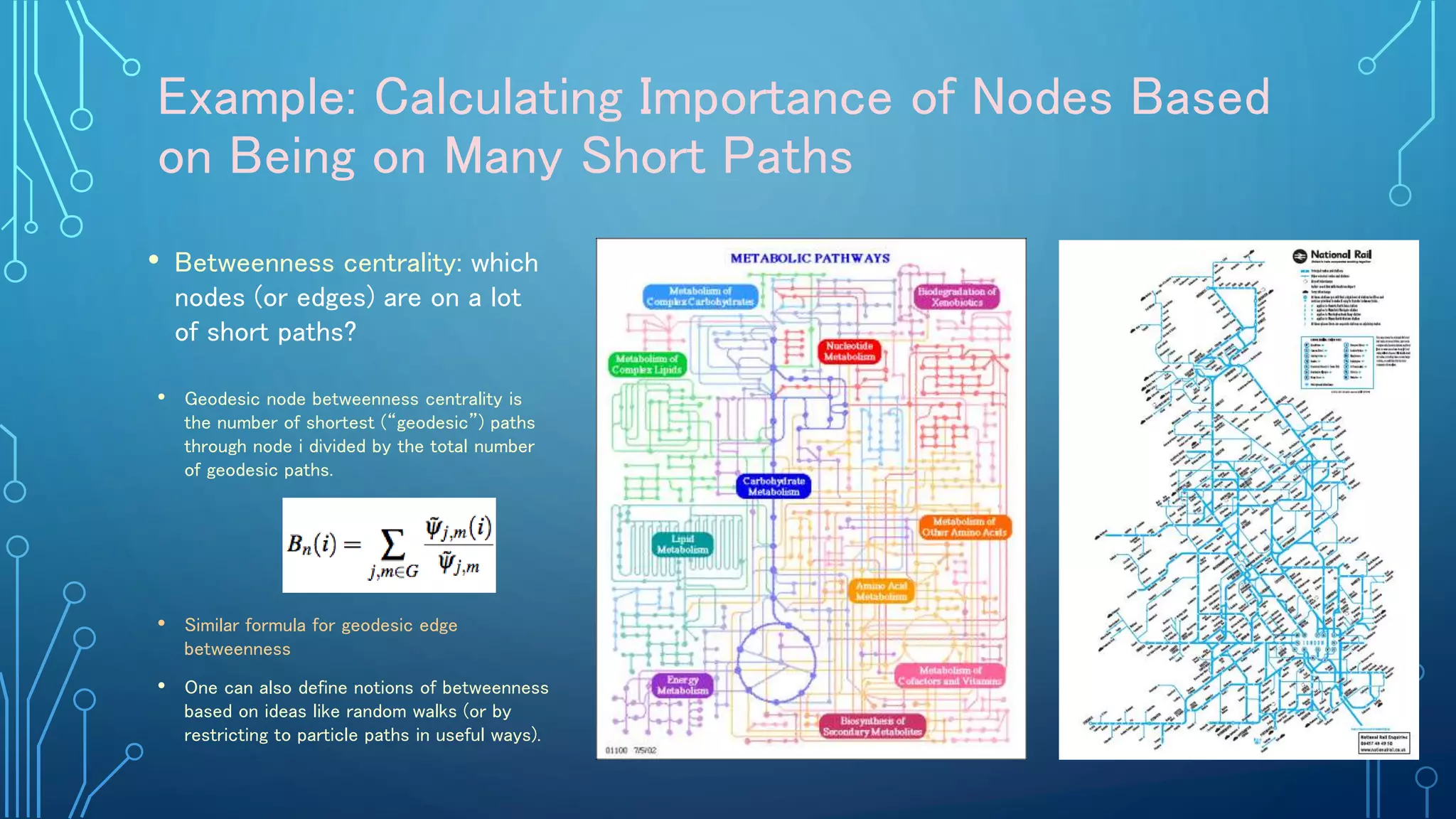 Example: Calculating Importance of Nodes Based
on Being on Many Short Paths
• Betweenness centrality: which
nodes (or edges) are on a lot
of short paths?
• Geodesic node betweenness centrality is
the number of shortest (“geodesic”) paths
through node i divided by the total number
of geodesic paths.
• Similar formula for geodesic edge
betweenness
• One can also define notions of betweenness
based on ideas like random walks (or by
restricting to particle paths in useful ways).
 