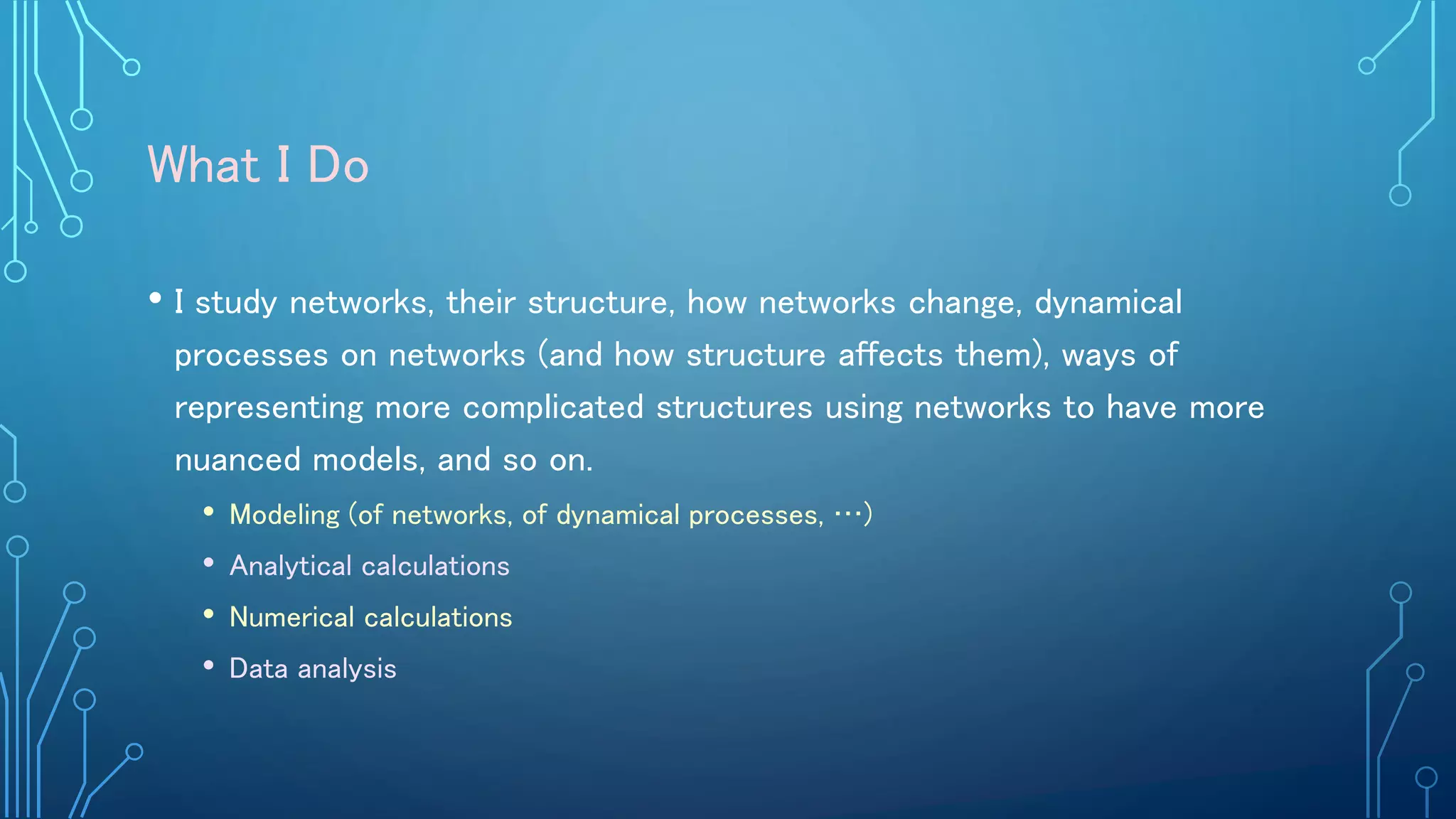 What I Do
• I study networks, their structure, how networks change, dynamical
processes on networks (and how structure affects them), ways of
representing more complicated structures using networks to have more
nuanced models, and so on.
• Modeling (of networks, of dynamical processes, …)
• Analytical calculations
• Numerical calculations
• Data analysis
 