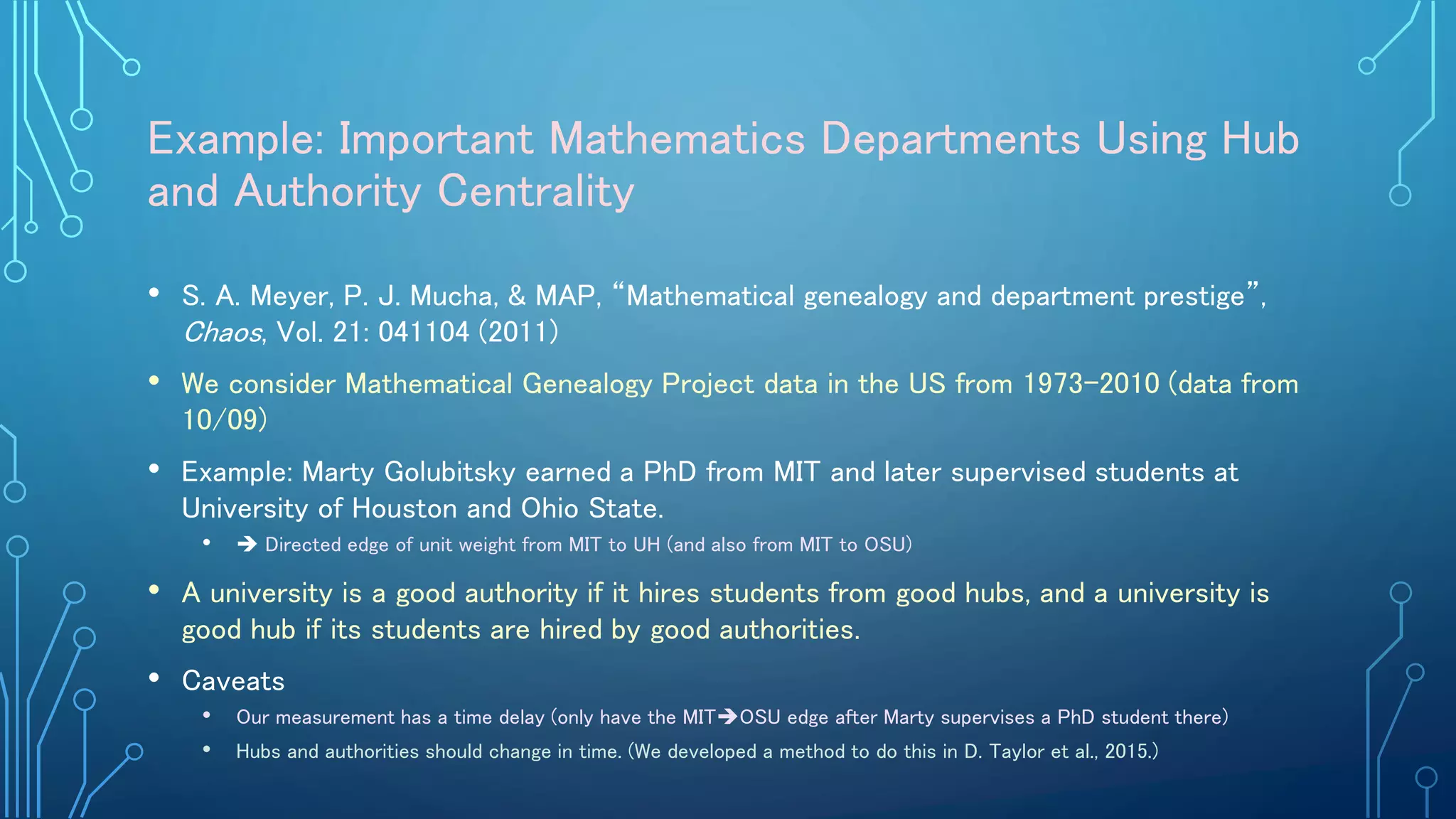 Example: Important Mathematics Departments Using Hub
and Authority Centrality
• S. A. Meyer, P. J. Mucha, & MAP, “Mathematical genealogy and department prestige”,
Chaos, Vol. 21: 041104 (2011)
• We consider Mathematical Genealogy Project data in the US from 1973–2010 (data from
10/09)
• Example: Marty Golubitsky earned a PhD from MIT and later supervised students at
University of Houston and Ohio State.
•  Directed edge of unit weight from MIT to UH (and also from MIT to OSU)
• A university is a good authority if it hires students from good hubs, and a university is
good hub if its students are hired by good authorities.
• Caveats
• Our measurement has a time delay (only have the MITOSU edge after Marty supervises a PhD student there)
• Hubs and authorities should change in time. (We developed a method to do this in D. Taylor et al., 2015.)
 