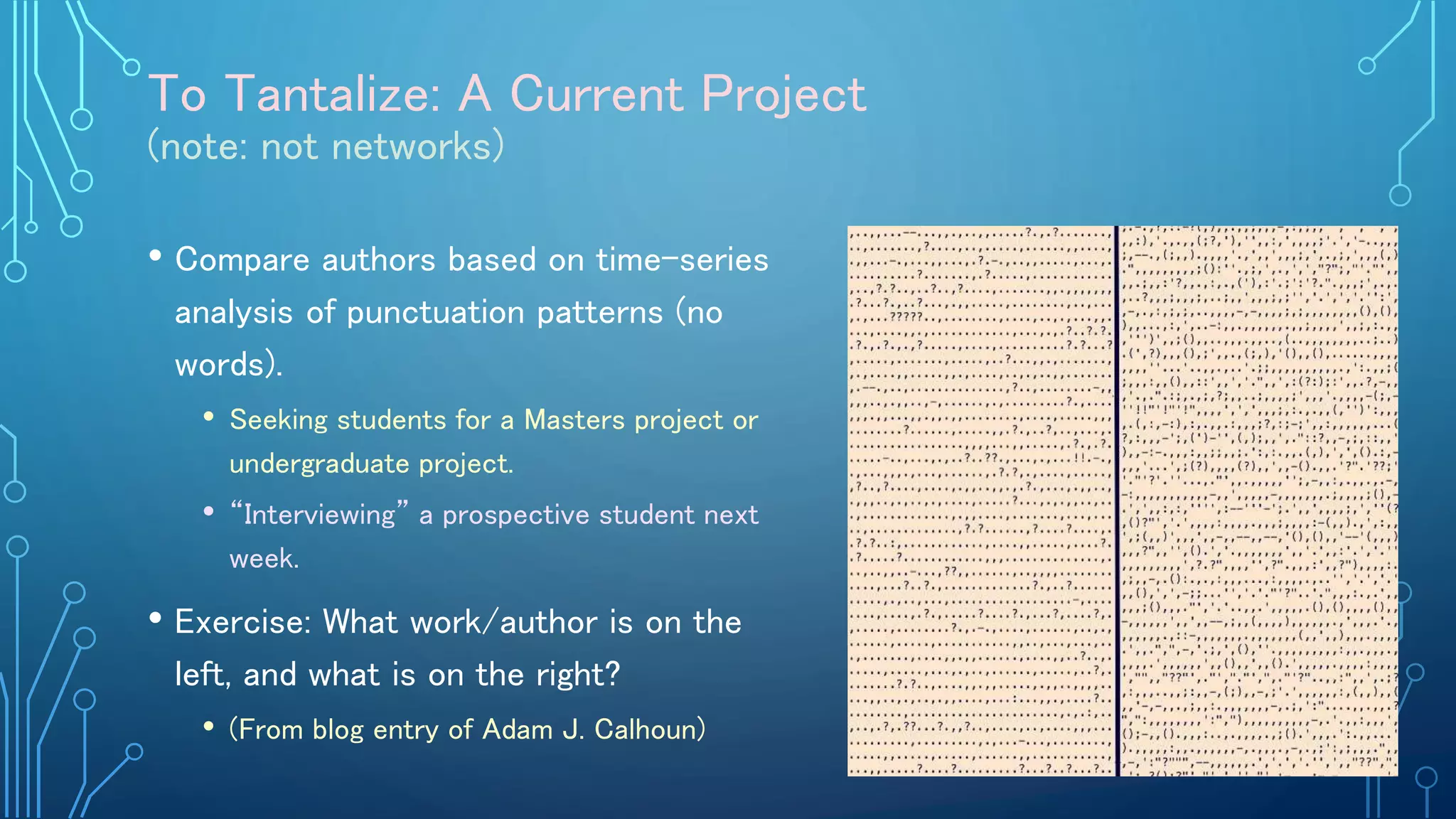 To Tantalize: A Current Project
(note: not networks)
• Compare authors based on time-series
analysis of punctuation patterns (no
words).
• Seeking students for a Masters project or
undergraduate project.
• “Interviewing” a prospective student next
week.
• Exercise: What work/author is on the
left, and what is on the right?
• (From blog entry of Adam J. Calhoun)
 