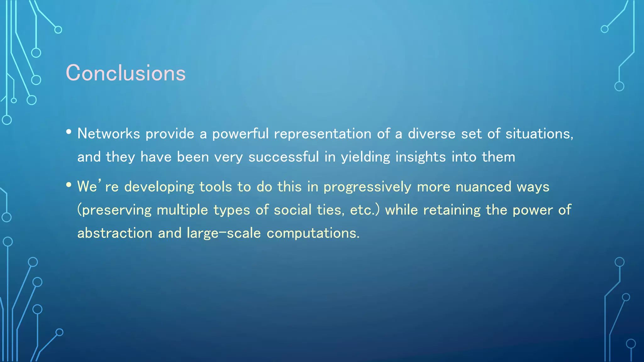 Conclusions
• Networks provide a powerful representation of a diverse set of situations,
and they have been very successful in yielding insights into them
• We’re developing tools to do this in progressively more nuanced ways
(preserving multiple types of social ties, etc.) while retaining the power of
abstraction and large-scale computations.
 