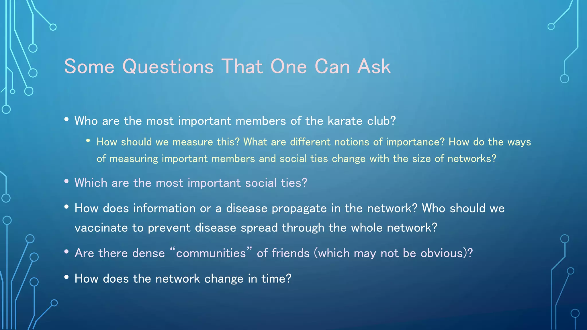 Some Questions That One Can Ask
• Who are the most important members of the karate club?
• How should we measure this? What are different notions of importance? How do the ways
of measuring important members and social ties change with the size of networks?
• Which are the most important social ties?
• How does information or a disease propagate in the network? Who should we
vaccinate to prevent disease spread through the whole network?
• Are there dense “communities” of friends (which may not be obvious)?
• How does the network change in time?
 