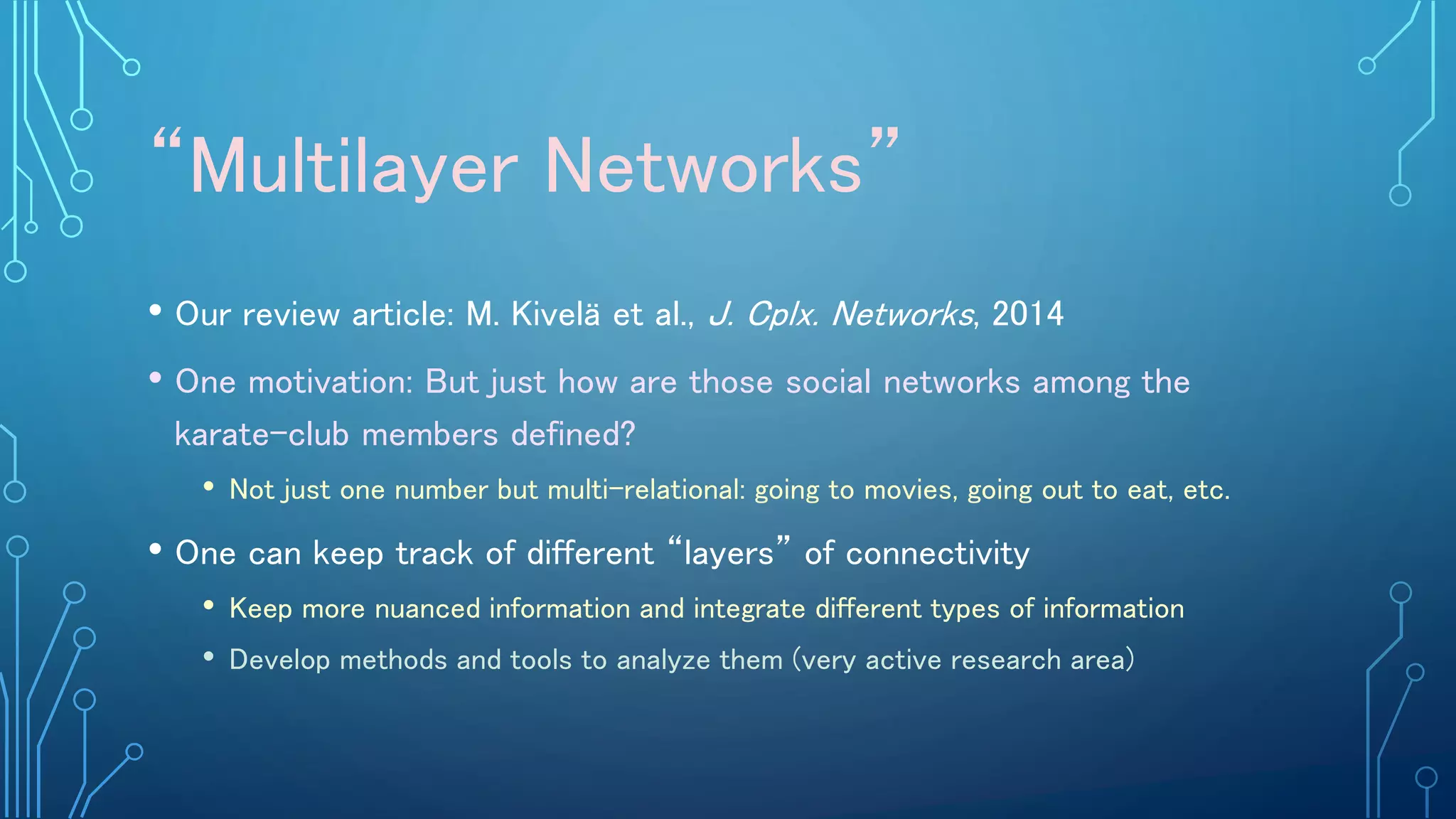 “Multilayer Networks”
• Our review article: M. Kivelä et al., J. Cplx. Networks, 2014
• One motivation: But just how are those social networks among the
karate-club members defined?
• Not just one number but multi-relational: going to movies, going out to eat, etc.
• One can keep track of different “layers” of connectivity
• Keep more nuanced information and integrate different types of information
• Develop methods and tools to analyze them (very active research area)
 