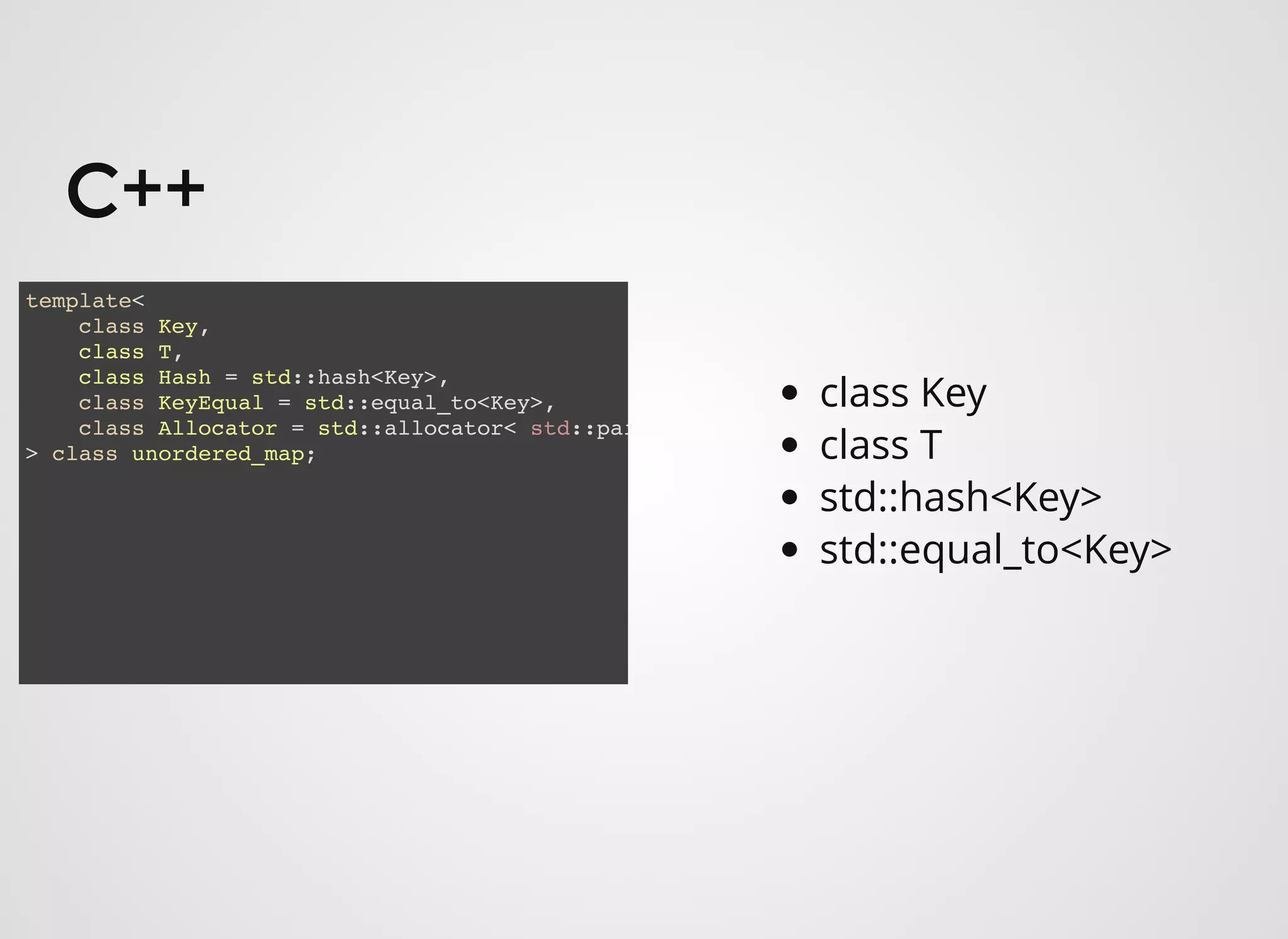 C++C++
template<
class Key,
class T,
class Hash = std::hash<Key>,
class KeyEqual = std::equal_to<Key>,
class Allocator = std::allocator< std::pai
> class unordered_map;
class Key
class T
std::hash<Key>
std::equal_to<Key>
 