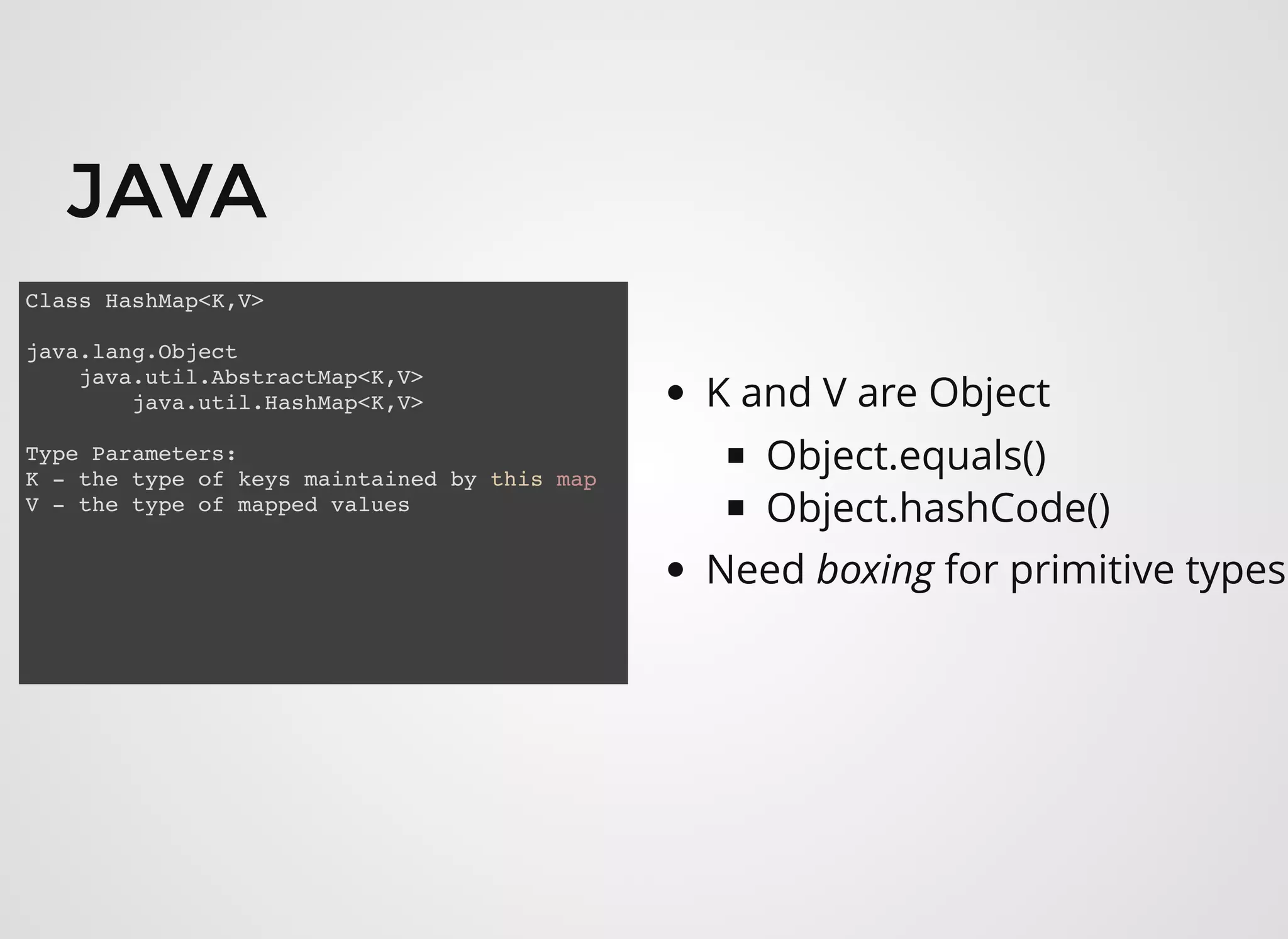JAVAJAVA
Class HashMap<K,V>
java.lang.Object
java.util.AbstractMap<K,V>
java.util.HashMap<K,V>
Type Parameters:
K - the type of keys maintained by this map
V - the type of mapped values
K and V are Object
Object.equals()
Object.hashCode()
Need boxing for primitive types
 