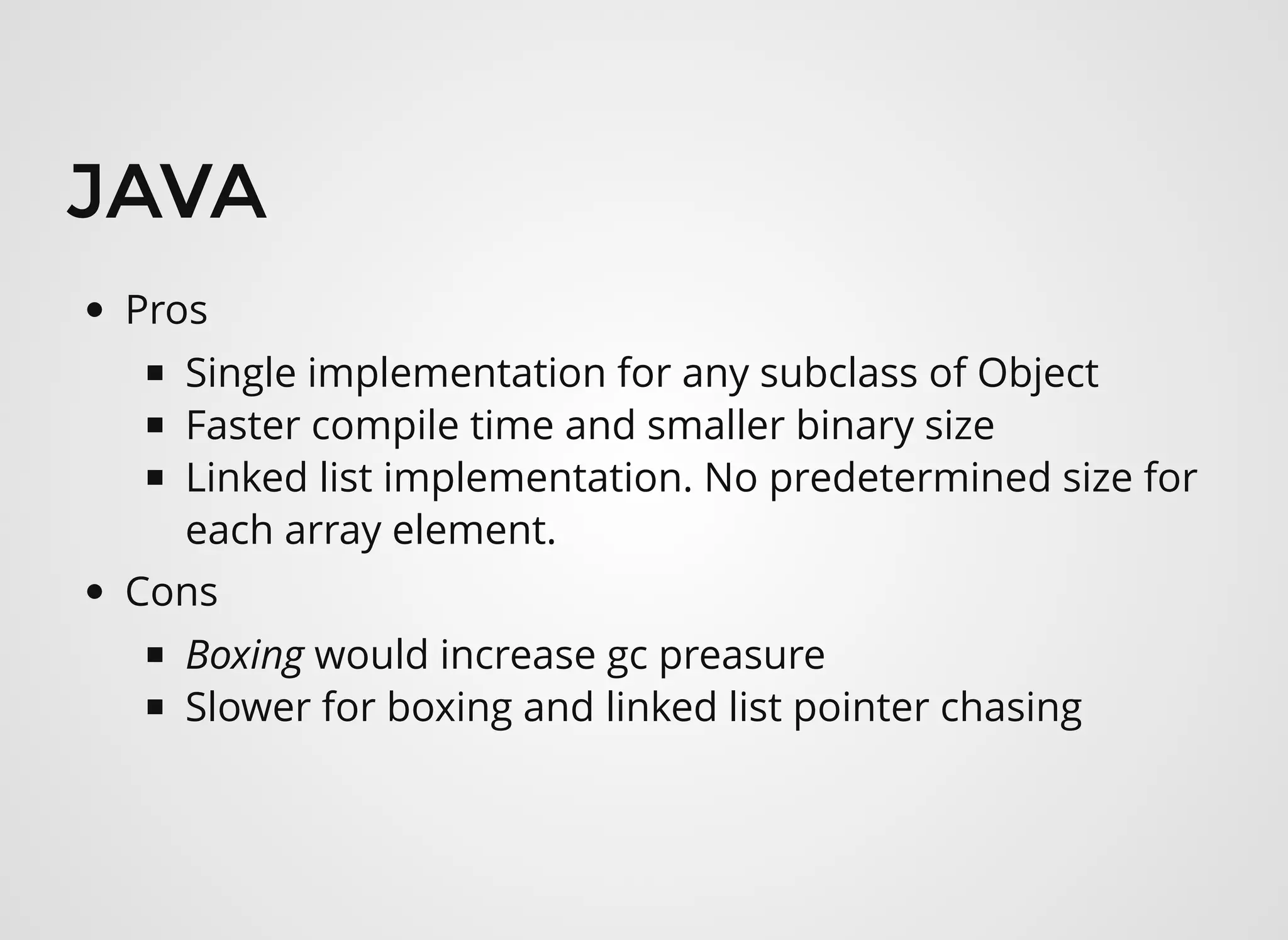 JAVAJAVA
Pros
Single implementation for any subclass of Object
Faster compile time and smaller binary size
Linked list implementation. No predetermined size for
each array element.
Cons
Boxing would increase gc preasure 
Slower for boxing and linked list pointer chasing
 
