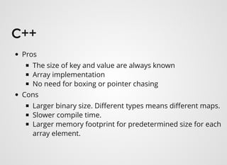 C++C++
Pros
The size of key and value are always known
Array implementation
No need for boxing or pointer chasing
Cons
Larger binary size. Diﬀerent types means diﬀerent maps.
Slower compile time.
Larger memory footprint for predetermined size for each
array element.
 