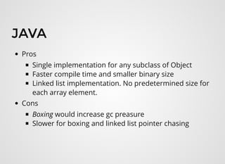 JAVAJAVA
Pros
Single implementation for any subclass of Object
Faster compile time and smaller binary size
Linked list implementation. No predetermined size for
each array element.
Cons
Boxing would increase gc preasure 
Slower for boxing and linked list pointer chasing
 