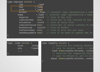type maptype struct {
typ _type
key *_type
elem *_type
bucket *_type // internal type representing a hash
hmap *_type // internal type representing a hmap
keysize uint8 // size of key slot
indirectkey bool // store ptr to key instead of key i
valuesize uint8 // size of value slot
indirectvalue bool // store ptr to value instead of val
bucketsize uint16 // size of bucket
reflexivekey bool // true if k==k for all keys
needkeyupdate bool // true if we need to update key on
}
type _type struct {
size uintp
alg *typeA
...
}
type typeAlg struct {
// function for hashing objects
// (ptr to object, seed) -> hash
hash func(unsafe.Pointer, uintpt
// function for comparing object
// (ptr to object A, ptr to obje
equal func(unsafe.Pointer, unsafe
}
 