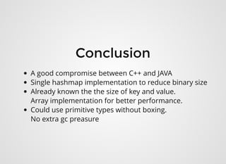 ConclusionConclusion
A good compromise between C++ and JAVA 
Single hashmap implementation to reduce binary size
Already known the the size of key and value.
Array implementation for better performance.
Could use primitive types without boxing.
No extra gc preasure
 