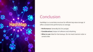 Conclusion
HashMap is a crucial data structure for efficient key-value storage. It
offers constant-time performance on average.
• Performance: Generally O(1) for put/get.
• Considerations: Impact of collisions and rehashing.
• When to use: Ideal for fast lookups. Do not need insertion order or
sorted order.
 