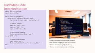 HashMap Code
Implementation
import java.util.HashMap;
import java.util.Map;
public class BasicHashMap {
public static void main(String[] args) {
Map<String, Integer> ages = new HashMap<>();
// Adding elements
ages.put("Alice", 30);
ages.put("Bob", 25);
ages.put("Charlie", 35);
// Retrieving elements
System.out.println("Alice's age: " +
ages.get("Alice"));
// Removing an element
ages.remove("Bob");
System.out.println("Map after removing Bob: " +
ages);
}
}
• Create a HashMap: Instantiate a new HashMap.
• Add elements: Use put() to insert key-value pairs.
• Retrieve elements: Use get() with the key.
• Remove elements: Use remove() with the key.
 