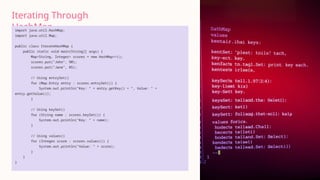 Iterating Through
HashMap
import java.util.HashMap;
import java.util.Map;
public class IterateHashMap {
public static void main(String[] args) {
Map<String, Integer> scores = new HashMap<>();
scores.put("John", 90);
scores.put("Jane", 85);
// Using entrySet()
for (Map.Entry entry : scores.entrySet()) {
System.out.println("Key: " + entry.getKey() + ", Value: " +
entry.getValue());
}
// Using keySet()
for (String name : scores.keySet()) {
System.out.println("Key: " + name);
}
// Using values()
for (Integer score : scores.values()) {
System.out.println("Value: " + score);
}
}
}
 