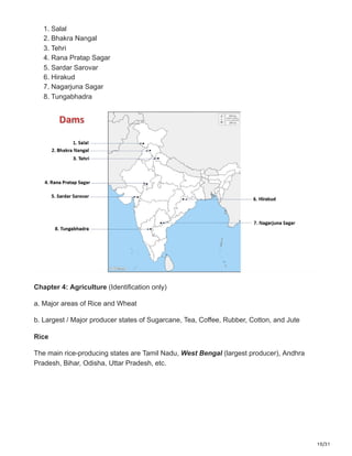 10/31
1. Salal
2. Bhakra Nangal
3. Tehri
4. Rana Pratap Sagar
5. Sardar Sarovar
6. Hirakud
7. Nagarjuna Sagar
8. Tungabhadra
Chapter 4: Agriculture (Identification only)
a. Major areas of Rice and Wheat
b. Largest / Major producer states of Sugarcane, Tea, Coffee, Rubber, Cotton, and Jute
Rice
The main rice-producing states are Tamil Nadu, West Bengal (largest producer), Andhra
Pradesh, Bihar, Odisha, Uttar Pradesh, etc.
 