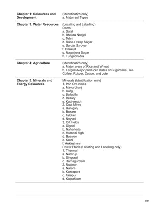 3/31
Chapter 1: Resources and
Development
(Identification only)
a. Major soil Types
Chapter 3: Water Resources (Locating and Labelling)
Dams:
a. Salal
b. Bhakra Nangal
c. Tehri
d. Rana Pratap Sagar
e. Sardar Sarovar
f. Hirakud
g. Nagarjuna Sagar
h. Tungabhadra
Chapter 4: Agriculture (Identification only)
a. Major areas of Rice and Wheat
b. Largest/Major producer states of Sugarcane, Tea,
Coffee, Rubber, Cotton, and Jute
Chapter 5: Minerals and
Energy Resources
Minerals (Identification only)
1. Iron Ore mines
a. Mayurbhanj
b. Durg
c. Bailadila
d. Bellary
e. Kudremukh
2. Coal Mines
a. Raniganj
b. Bokaro
c. Talcher
d. Neyveli
3. Oil Fields:
a. Digboi
b. Naharkatia
c. Mumbai High
d. Bassien
e. Kalol
f. Ankleshwar
Power Plants (Locating and Labelling only)
1. Thermal
a. Namrup
b. Singrauli
c. Ramagundam
2. Nuclear
a. Narora
b. Kakrapara
c. Tarapur
d. Kalpakkam
 