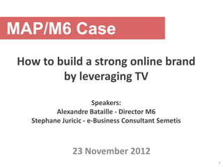 MAP/M6 Case
 How to build a strong online brand
         by leveraging TV

                       Speakers:
          Alexandre Bataille - Director M6
   Stephane Juricic - e-Business Consultant Semetis



                23 November 2012
                                                      1
 