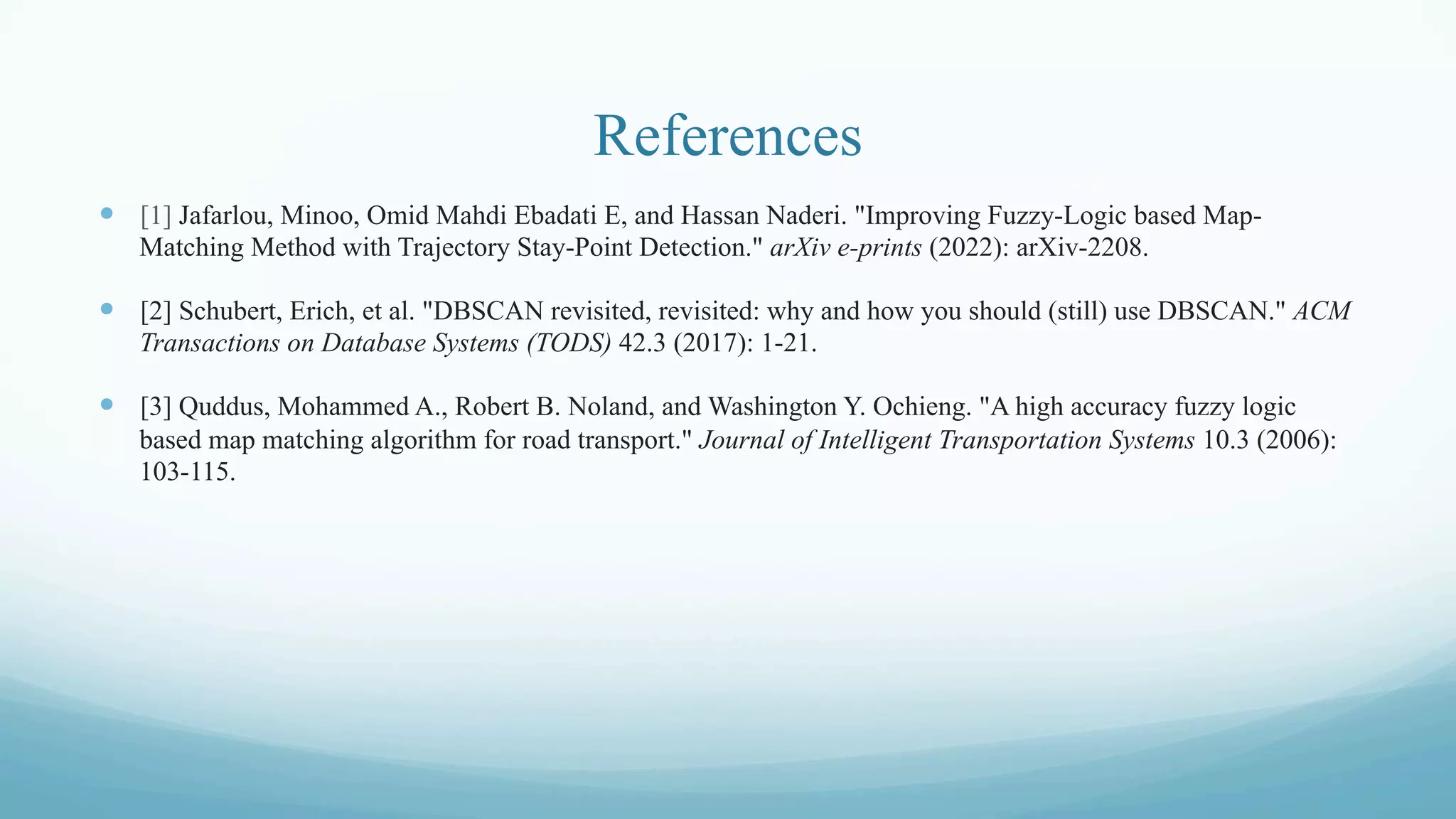 References
—  [1] Jafarlou, Minoo, Omid Mahdi Ebadati E, and Hassan Naderi. "Improving Fuzzy-Logic based Map-
Matching Method with Trajectory Stay-Point Detection." arXiv e-prints (2022): arXiv-2208.
—  [2] Schubert, Erich, et al. "DBSCAN revisited, revisited: why and how you should (still) use DBSCAN." ACM
Transactions on Database Systems (TODS) 42.3 (2017): 1-21.
—  [3] Quddus, Mohammed A., Robert B. Noland, and Washington Y. Ochieng. "A high accuracy fuzzy logic
based map matching algorithm for road transport." Journal of Intelligent Transportation Systems 10.3 (2006):
103-115.
 