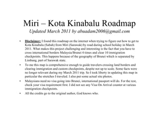Miri – Kota Kinabalu Roadmap 
Updated March 2011 by abuadam2006@gmail.com 
• Disclaimer: I found this roadmap on the internet when trying to figure out how to get to 
Kota Kinabalu (Sabah) from Miri (Sarawak) by road during school holiday in March 
2011. What makes this project challenging and interesting is the fact that you have to 
cross international borders Malaysia/Brunei 4 times and clear 10 immigration 
checkpoints. This happens because of the geography of Brunei which is separated by 
Limbang, part of Sarawak state. 
• To me this map is comprehensive enough to guide travelers crossing land borders and 
clearing immigration and custom checkpoints, despite not up to scale. Some facts were 
no longer relevant during my March 2011 trip. So I took liberty in updating this map in 
particular the stretches I traveled. I also put some actual site photos. 
• Malaysians need no visa going into Brunei, international passport will do. For the rest, 
check your visa requirement first. I did not see any Visa On Arrival counter at various 
immigration checkpoints. 
• All the credits go to the original author, God knows who. 
 