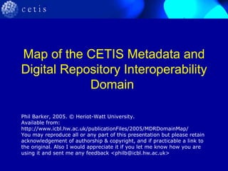 Map of the CETIS Metadata and Digital Repository Interoperability Domain  Phil Barker, 2005. © Heriot-Watt University. Available from: http://www.icbl.hw.ac.uk/publicationFiles/2005/MDRDomainMap/ You may reproduce all or any part of this presentation but please retain acknowledgement of authorship & copyright, and if practicable a link to the original. Also I would appreciate it if you let me know how you are using it and sent me any feedback <philb@icbl.hw.ac.uk> 