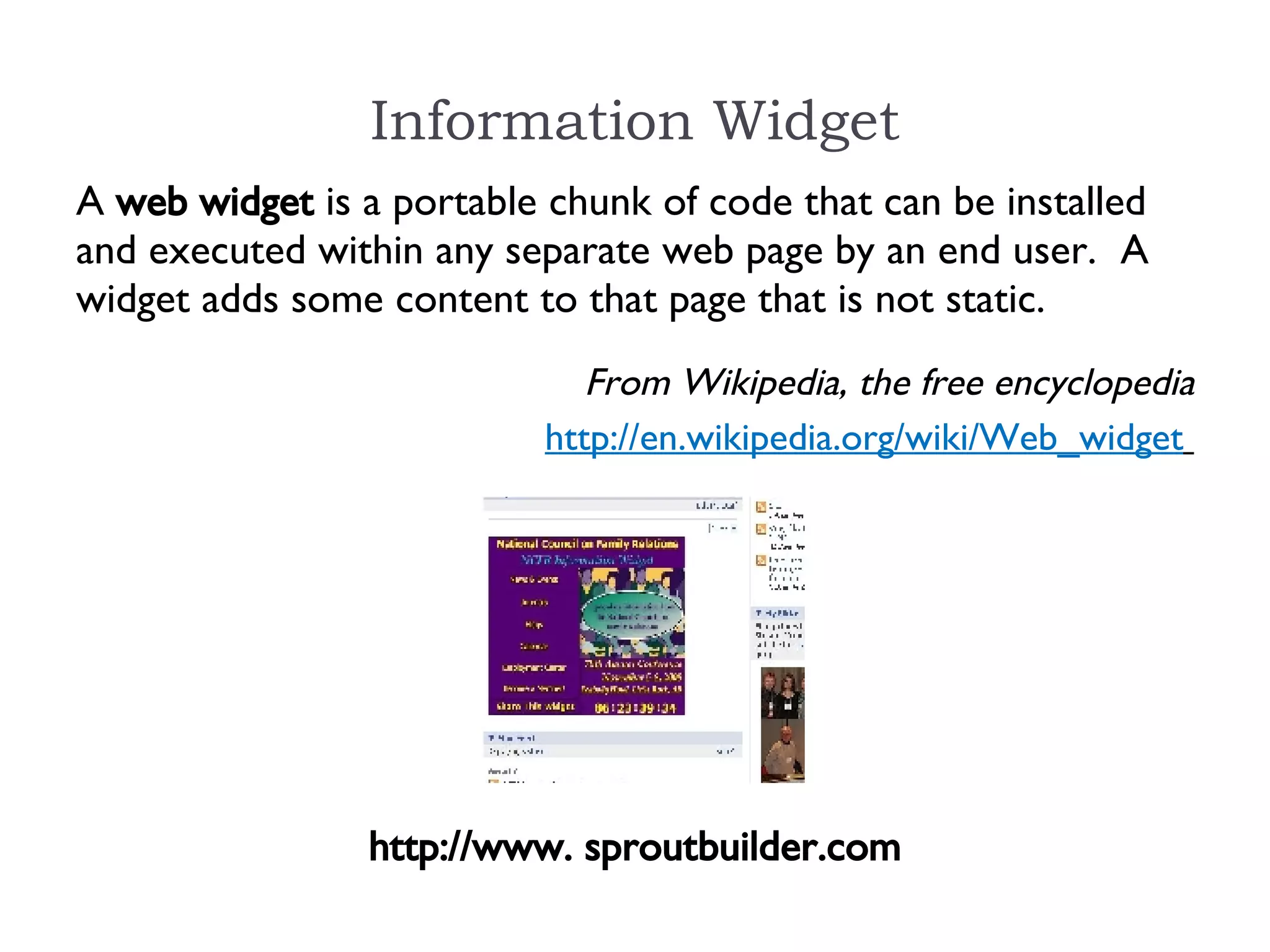 Information Widget http://www. sproutbuilder.com A  web widget  is a portable chunk of code that can be installed and executed within any separate web page by an end user.  A widget adds some content to that page that is not static. From Wikipedia, the free encyclopedia http://en.wikipedia.org/wiki/Web_widget   