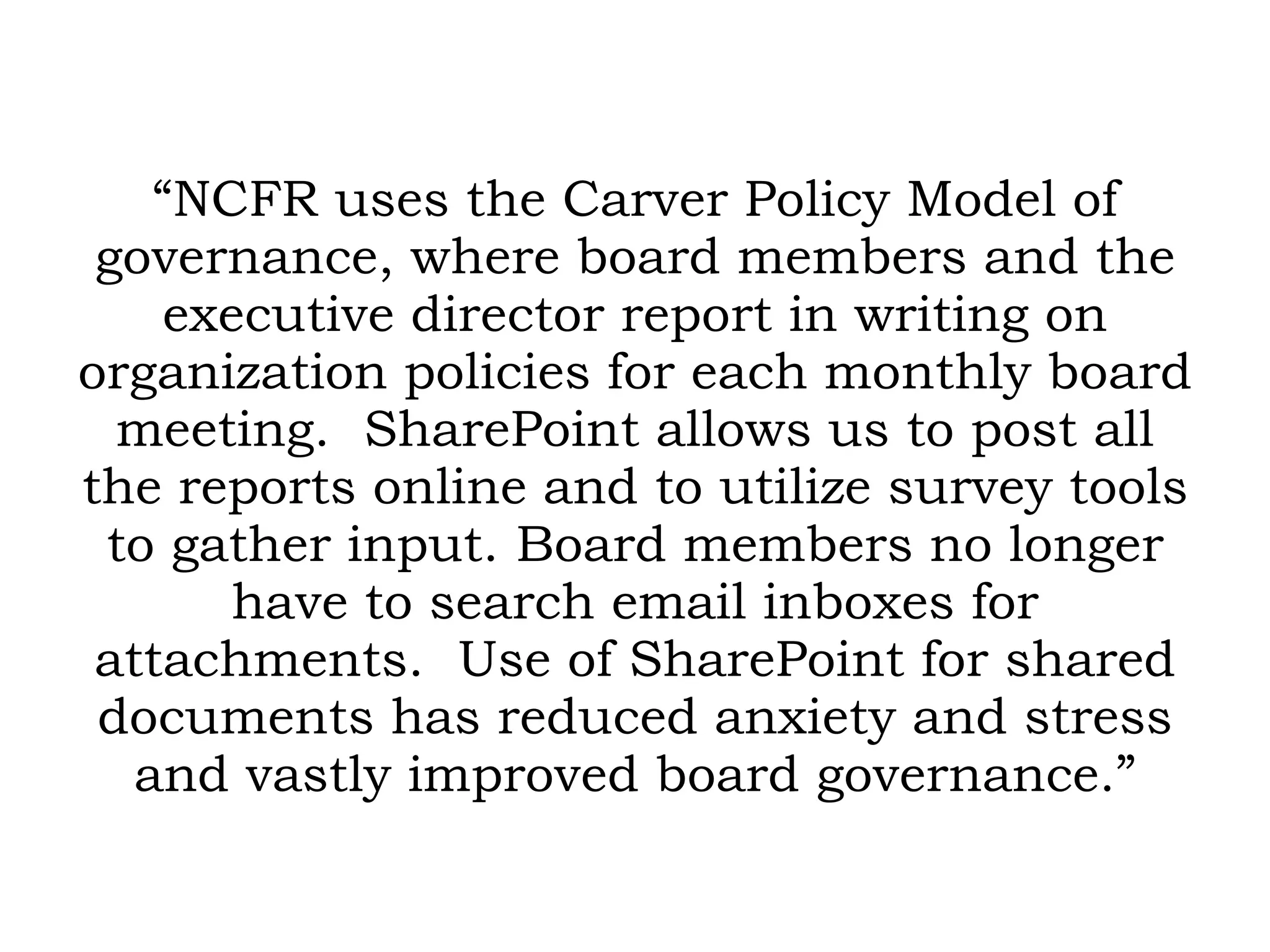 “ NCFR uses the Carver Policy Model of governance, where board members and the executive director report in writing on organization policies for each monthly board meeting.  SharePoint allows us to post all the reports online and to utilize survey tools to gather input. Board members no longer have to search email inboxes for attachments.  Use of SharePoint for shared documents has reduced anxiety and stress and vastly improved board governance.” 