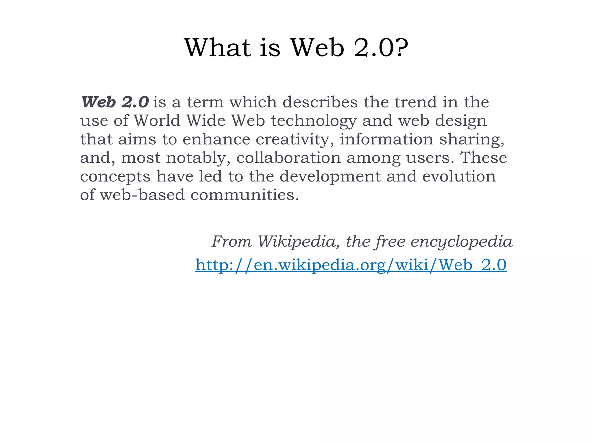 What is Web 2.0? Web 2.0  is a term which describes the trend in the use of World Wide Web technology and web design that aims to enhance creativity, information sharing, and, most notably, collaboration among users. These concepts have led to the development and evolution of web-based communities.   From Wikipedia, the free encyclopedia http://en.wikipedia.org/wiki/Web_2.0   
