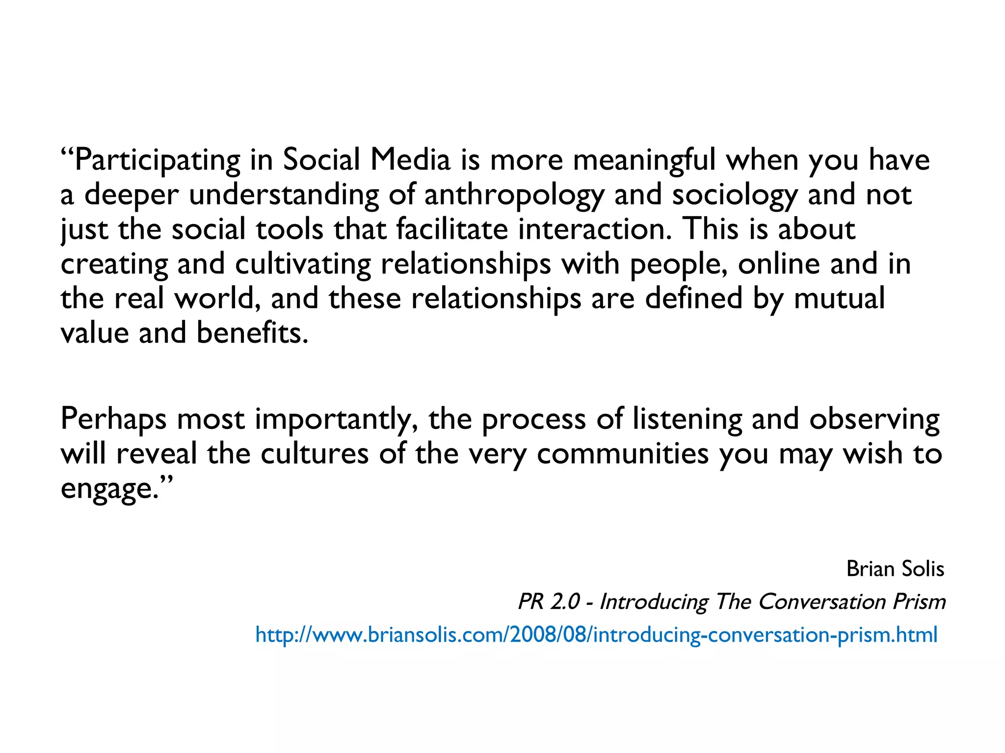 “ Participating in Social Media is more meaningful when you have a deeper understanding of anthropology and sociology and not just the social tools that facilitate interaction. This is about creating and cultivating relationships with people, online and in the real world, and these relationships are defined by mutual value and benefits.  Perhaps most importantly, the process of listening and observing will reveal the cultures of the very communities you may wish to engage.” Brian Solis PR 2.0 - Introducing The Conversation Prism http://www.briansolis.com/2008/08/introducing-conversation-prism.html   