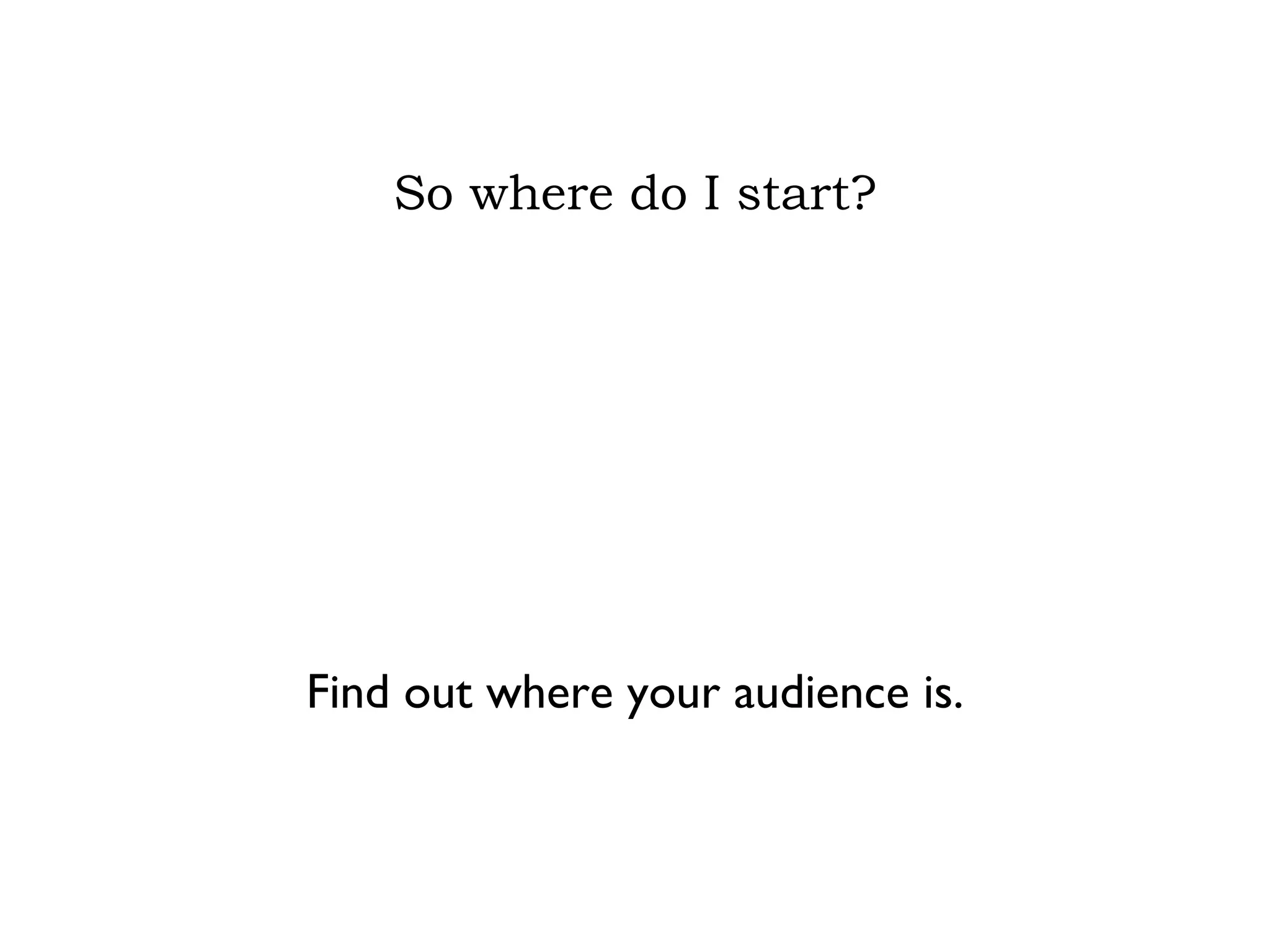 So where do I start? Find out where your audience is. 