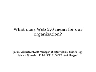 What does Web 2.0 mean for our organization? Jason Samuels, NCFR Manager of Information Technology Nancy Gonzalez, M.Ed., CFLE, NCFR staff blogger 