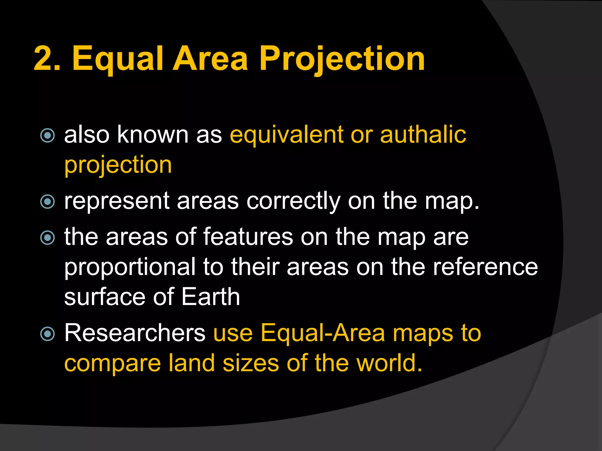 2. Equal Area Projection
 also known as equivalent or authalic
projection
 represent areas correctly on the map.
 the areas of features on the map are
proportional to their areas on the reference
surface of Earth
 Researchers use Equal-Area maps to
compare land sizes of the world.
 