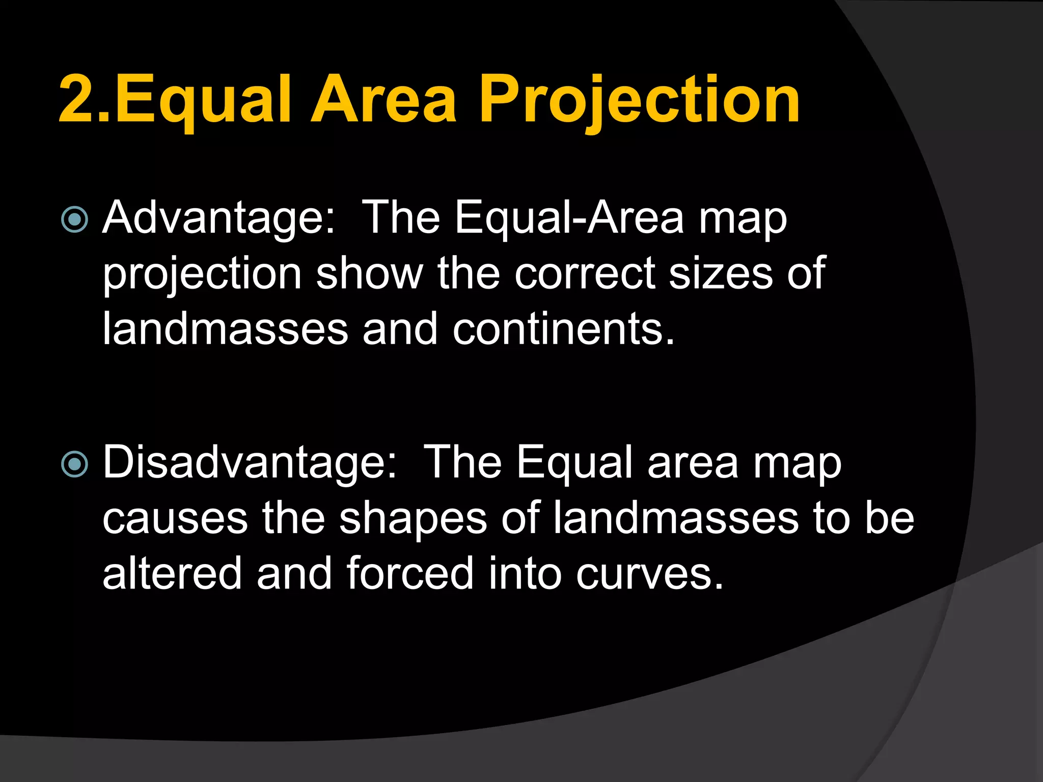 2.Equal Area Projection
 Advantage: The Equal-Area map
projection show the correct sizes of
landmasses and continents.
 Disadvantage: The Equal area map
causes the shapes of landmasses to be
altered and forced into curves.
 