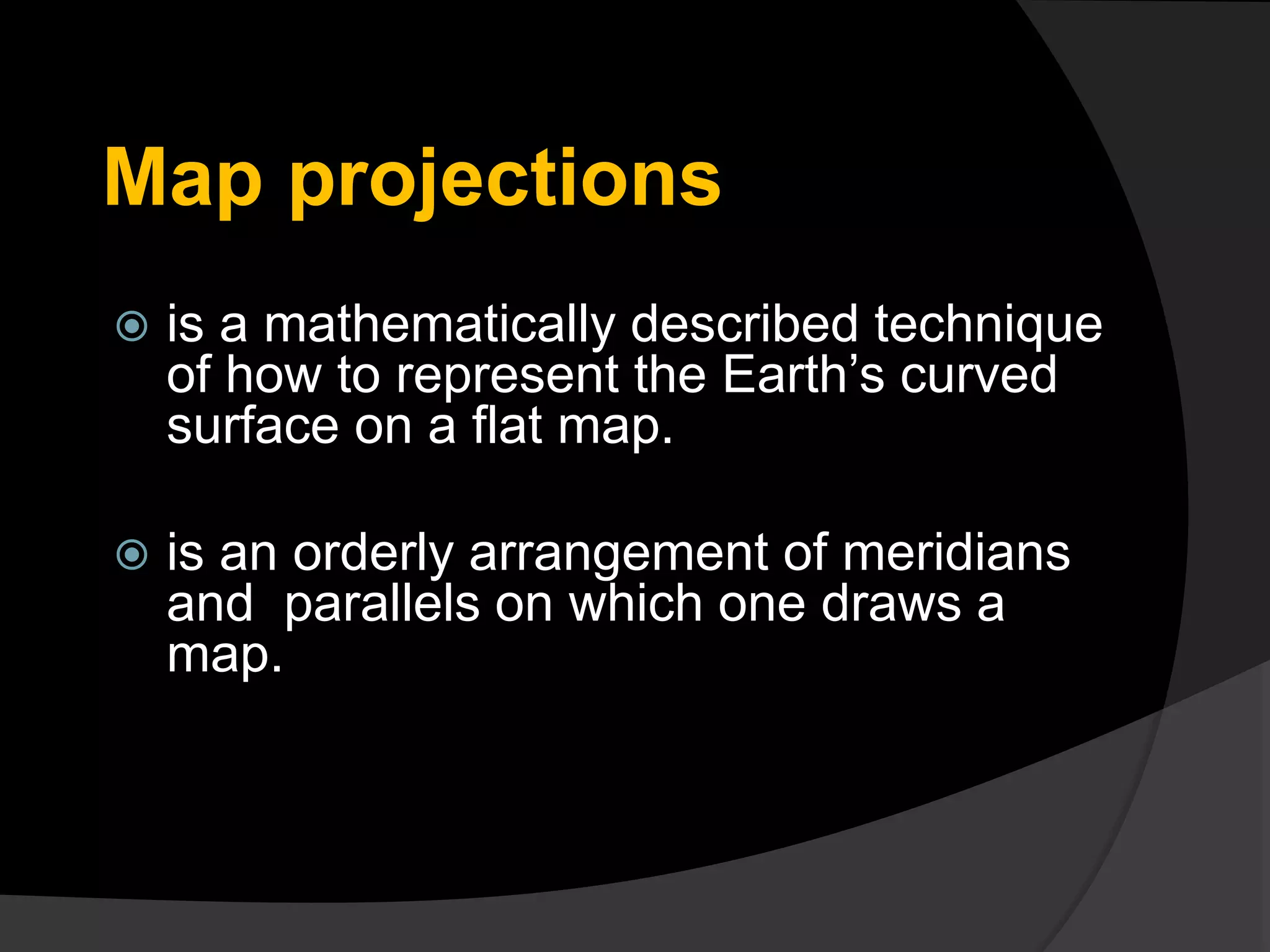 Map projections
 is a mathematically described technique
of how to represent the Earth’s curved
surface on a flat map.
 is an orderly arrangement of meridians
and parallels on which one draws a
map.
 