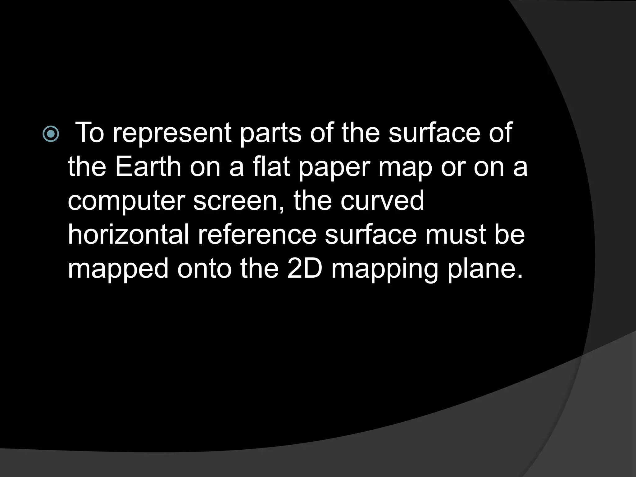  To represent parts of the surface of
the Earth on a flat paper map or on a
computer screen, the curved
horizontal reference surface must be
mapped onto the 2D mapping plane.
 