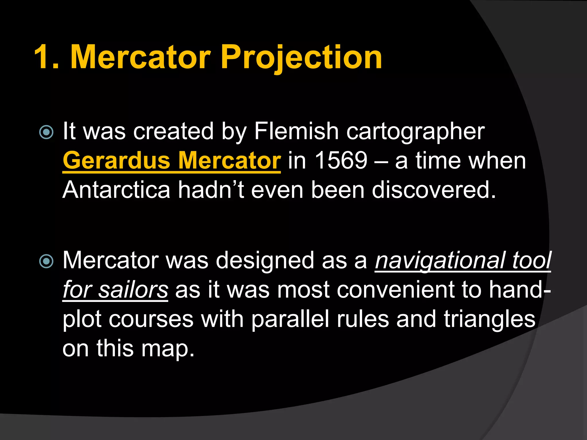 1. Mercator Projection
 It was created by Flemish cartographer
Gerardus Mercator in 1569 – a time when
Antarctica hadn’t even been discovered.
 Mercator was designed as a navigational tool
for sailors as it was most convenient to hand-
plot courses with parallel rules and triangles
on this map.
 